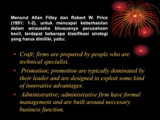 Menurut Allan Filley dan Robert W. Price
(1991: 1-2), untuk mencapai keberhasilan
dalam wirausaha khususnya perusahaan
kecil, terdapat beberapa klasifikasi strategi
yang harus dimiliki, yaitu:
• Craft; firms are prepared by people who are
technical specialist.
• Promotion; promotion are typically dominated by
their leader and are designed to exploit some kind
of innovative advantages.
• Administrative; administrative firm have formal
management and are built around neccesary
business function.
 
