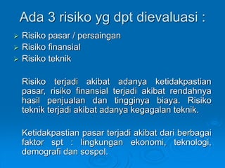 Ada 3 risiko yg dpt dievaluasi :
 Risiko pasar / persaingan
 Risiko finansial
 Risiko teknik
Risiko terjadi akibat adanya ketidakpastian
pasar, risiko finansial terjadi akibat rendahnya
hasil penjualan dan tingginya biaya. Risiko
teknik terjadi akibat adanya kegagalan teknik.
Ketidakpastian pasar terjadi akibat dari berbagai
faktor spt : lingkungan ekonomi, teknologi,
demografi dan sospol.
 