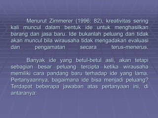 Menurut Zimmerer (1996: 82), kreativitas sering
kali muncul dalam bentuk ide untuk menghasilkan
barang dan jasa baru. Ide bukanlah peluang dan tidak
akan muncul bila wirausaha tidak mengadakan evaluasi
dan pengamatan secara terus-menerus.
Banyak ide yang betul-betul asli, akan tetapi
sebagian besar peluang tercipta ketika wirausaha
memiliki cara pandang baru terhadap ide yang lama.
Pertanyaannya, bagaimana ide bisa menjadi peluang?
Terdapat beberapa jawaban atas pertanyaan ini, di
antaranya:
 