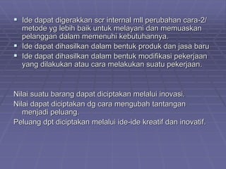  Ide dapat digerakkan scr internal mll perubahan cara-2/
metode yg lebih baik untuk melayani dan memuaskan
pelanggan dalam memenuhi kebutuhannya.
 Ide dapat dihasilkan dalam bentuk produk dan jasa baru
 Ide dapat dihasilkan dalam bentuk modifikasi pekerjaan
yang dilakukan atau cara melakukan suatu pekerjaan.
Nilai suatu barang dapat diciptakan melalui inovasi.
Nilai dapat diciptakan dg cara mengubah tantangan
menjadi peluang.
Peluang dpt diciptakan melalui ide-ide kreatif dan inovatif.
 