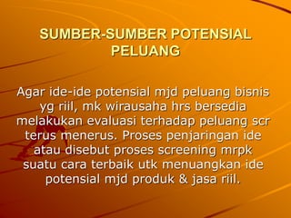 SUMBER-SUMBER POTENSIAL
PELUANG
Agar ide-ide potensial mjd peluang bisnis
yg riil, mk wirausaha hrs bersedia
melakukan evaluasi terhadap peluang scr
terus menerus. Proses penjaringan ide
atau disebut proses screening mrpk
suatu cara terbaik utk menuangkan ide
potensial mjd produk & jasa riil.
 