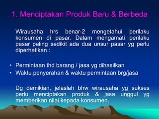 1. Menciptakan Produk Baru & Berbeda
Wirausaha hrs benar-2 mengetahui perilaku
konsumen di pasar. Dalam mengamati perilaku
pasar paling sedikit ada dua unsur pasar yg perlu
diperhatikan :
• Permintaan thd barang / jasa yg dihasilkan
• Waktu penyerahan & waktu permintaan brg/jasa
Dg demikian, jelaslah bhw wirausaha yg sukses
perlu menciptakan produk & jasa unggul yg
memberikan nilai kepada konsumen.
 