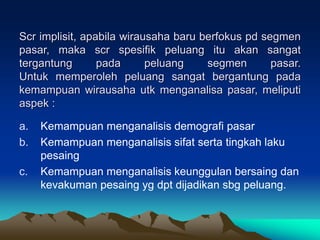 Scr implisit, apabila wirausaha baru berfokus pd segmen
pasar, maka scr spesifik peluang itu akan sangat
tergantung pada peluang segmen pasar.
Untuk memperoleh peluang sangat bergantung pada
kemampuan wirausaha utk menganalisa pasar, meliputi
aspek :
a. Kemampuan menganalisis demografi pasar
b. Kemampuan menganalisis sifat serta tingkah laku
pesaing
c. Kemampuan menganalisis keunggulan bersaing dan
kevakuman pesaing yg dpt dijadikan sbg peluang.
 