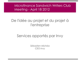 Microfinance Sandwich Writers Club
 Meeting - April 18 2012


De l'idée au projet et du projet à
           l'entreprise


   Services apportés par Invy

           Sébastien Michéa
              CEO Invy
 