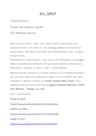 EX...SPOT
Classe Prima C
Scuola Secondaria I grado
ICS Molteno (Lecco)
Noi alunni di Prima C, dopo aver visitato EXPO, siamo giunti alla
conclusione che i suoi valori e i suoi messaggi debbano continuare ad
essere diffusi, altrimenti rimarrebbe una manifestazione arida, incapace
di dare frutti.
Riflettendo sui modi migliori e più incisivi per diffondere un messaggio,
abbiamo pensato alla pubblicità, che può essere trasmessa attraverso la
televisione, i giornali, le radio, il web, i social network...
Abbiamo quindi utilizzato la versione gratuita di un software (Powtoon)
per realizzare degli spot pubblicitari legati ai temi di EXPO. Una volta
realizzati, li abbiamo caricati sul canale Youtube della scuola, ma li
abbiamo condivisi anche nella nostra pagina Facebook dedicata a EXPO
(ICS Molteno – Mangia con noi).
Ecco i link Youtube:
Acqua Ex-spot
https://www.youtube.com/watch?v=HI1Qtl4phwc
Adotta un Paese
https://www.youtube.com/watch?v=OTn2Cox4bRo
Scegli lo zero
https://www.youtube.com/watch?v=DTi0i7fi0ck
 