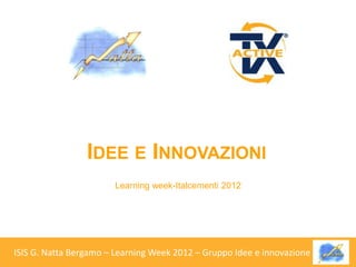 IDEE E INNOVAZIONI
                       Learning week-Italcementi 2012




ISIS G. Natta Bergamo – Learning Week 2012 – Gruppo Idee e innovazione   .   .
 
