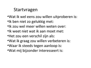 Wat ik wel eens zou willen uitproberen is:  Ik ben niet zo gelukkig met: Ik zou wel meer willen weten over:  Ik weet niet wat ik aan moet met:  Het zou een verschil zijn als:  Wat ik graag zou willen verbeteren is:  Waar ik steeds tegen aanloop is:  Wat mij bijzonder interesseert is:  Startvragen 