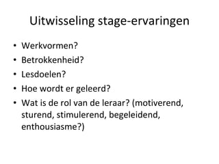 Uitwisseling stage-ervaringen Werkvormen?  Betrokkenheid? Lesdoelen? Hoe wordt er geleerd? Wat is de rol van de leraar? (motiverend, sturend, stimulerend, begeleidend, enthousiasme?) 