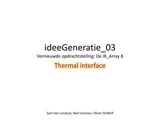 ideeGeneratie_03 
Vernieuwde opdrachtstelling: De IR_Array 8 
Thermal interface 
Sam Van Landuyt; Niel Liesmon; Oliver DeWolf 
 