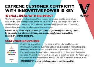 Extreme customer centricity 
with innovative power is key 
16 small ideas with big impact 
The ‘small ideas with big impact’ are meant to inspire and to give ideas 
on how to turn strategy into practice. Implementing customer innovation 
can be a huge change project. These ideas will help you along in creating 
rituals, best practices and communication tools. 
Collect all 16 small impact ideas, put them together by discussing them 
to generate more impact in becoming a successful and innovative, 
customer-centred company. 
Customer innovation 
Customer Innovation is the new book of Marion Debruyne, 
Professor at Vlerick Business School and expert in marketing and 
strategy, innovation and competition. It presents a unique case 
for developing the outside-in organisation to drive your business 
­success. 
The 3x3 framework gives you a practical guide to focus your 
business on the customer of today and the customer of the future. 
ORDER NOW! www.vlerick.com/customer-innovation 
 