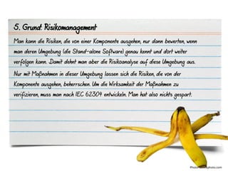 5. Grund: Risikomanagement
Man kann die Risiken, die von einer Komponente ausgehen, nur dann bewerten, wenn
man deren Umgebung (die Stand-alone Software) genau kennt und dort weiter
verfolgen kann. Damit dehnt man aber die Risikoanalyse auf diese Umgebung aus.

Nur mit Maßnahmen in dieser Umgebung lassen sich die Risiken, die von der
Komponente ausgehen, beherrschen. Um die Wirksamkeit der Maßnahmen zu
verifizieren, muss man nach IEC 62304 entwickeln. Man hat also nichts gespart.




                                                                             Photo: iStockphoto.com
 