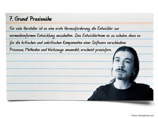 7. Grund: Praxisnähe
Für viele Hersteller ist es eine erste Herausforderung, die Entwickler zur
normenkonformen Entwicklung anzuhalten. Das Entwicklerteam so zu schulen, dass es
für die kritischen und unkritischen Komponenten einer Software verschiedene
Prozesse, Methoden und Werkzeuge anwendet, erscheint praxisfern.




                                                                              Photo: iStockphoto.com
 