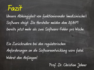Fazit
Unsere Abhängigkeit von funktionierender (medizinischer)
Software steigt. Die Hersteller melden dem BfArM
bereits jetzt mehr als zwei Software-Fehler pro Woche.



Ein Zurückrudern bei den regulatorischen
Anforderungen an die Softwareentwicklung wäre fatal.

Wehret den Anfängen!

                             Prof. Dr. Christian Johner
 