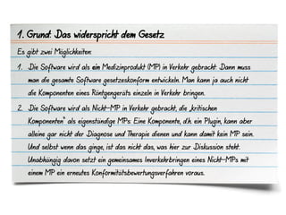 1. Grund: Das widerspricht dem Gesetz
Es gibt zwei Möglichkeiten:

1. Die Software wird als ein Medizinprodukt (MP) in Verkehr gebracht: Dann muss
   man die gesamte Software gesetzeskonform entwickeln. Man kann ja auch nicht
   die Komponenten eines Röntgengeräts einzeln in Verkehr bringen.

2. Die Software wird als Nicht-MP in Verkehr gebracht, die „kritischen
   Komponenten“ als eigenständige MPs: Eine Komponente, d.h. ein Plugin, kann aber
   alleine gar nicht der Diagnose und Therapie dienen und kann damit kein MP sein.
   Und selbst wenn das ginge, ist das nicht das, was hier zur Diskussion steht.
   Unabhängig davon setzt ein gemeinsames Inverkehrbringen eines Nicht-MPs mit
   einem MP ein erneutes Konformitätsbewertungsverfahren voraus.
 