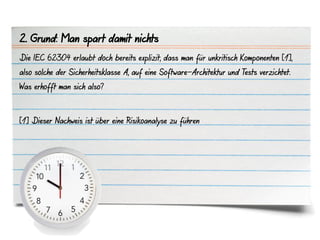 2. Grund: Man spart damit nichts
Die IEC 62304 erlaubt doch bereits explizit, dass man für unkritisch Komponenten [1],
also solche der Sicherheitsklasse A, auf eine Software-Architektur und Tests verzichtet.
Was erhofft man sich also?



[1] Dieser Nachweis ist über eine Risikoanalyse zu führen
 