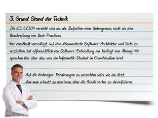 3. Grund: Stand der Technik
   Die IEC 62304 versteht sich als die Definition einer Untergrenze, nicht als eine
   Beschreibung von Best-Practices.

   Wer ernsthaft vorschlägt, auf eine dokumentierte Software-Architektur und Tests zu
   verzichten, hat offensichtlich von Software-Entwicklung nur bedingt eine Ahnung. Wir
   sprechen hier über das, was ein Informatik-Student im Grundstudium lernt.



                   Auf die bisherigen Forderungen zu verzichten wäre wie ein Arzt,
                   dem man erlaubt zu operieren, ohne die Hände vorher zu desinfizieren.




Photo: iStockphoto.com
 