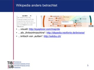 Wikipedia anders betrachtet




• …visuell: http://eyeplorer.com/map/de
• …als „Antwortmaschine“: http://dbpedia.neofonie.de/browse/
• …kritisch von „außen“: http://wikibu.ch/




                                                               3
 