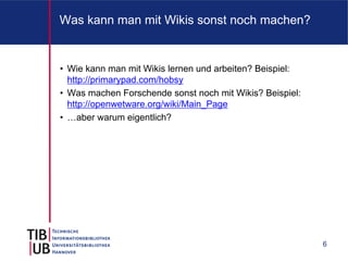 Was kann man mit Wikis sonst noch machen?


• Wie kann man mit Wikis lernen und arbeiten? Beispiel:
  http://primarypad.com/hobsy
• Was machen Forschende sonst noch mit Wikis? Beispiel:
  http://openwetware.org/wiki/Main_Page
• …aber warum eigentlich?




                                                          6
 