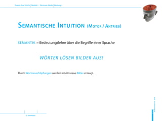 (2. Semester)
Dozent: Axel Schirle Fakultät 2 – Electronic Media Werbung 1
Sommersemester2010
H
D
M
Semantische Intuition (Motor / Antrieb)
SEMANTIK = Bedeutungslehre über die Begriffe einer Sprache
WÖRTER LÖSEN BILDER AUS!
Durch Wortneuschöpfungen werden intuitiv neue Bilder erzeugt.
 