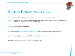 (2. Semester)
Dozent: Axel Schirle Fakultät 2 – Electronic Media Werbung 1
Sommersemester2010
H
D
M
Clicking Fragekatalog (Interieur)
Mario Pricken analysierte systematisch aus über 10.000 preisgekrönte Werbekampagnen
Anreiz: 		ungewöhnlichen Ideen für Printkampagnen, TV- oder Kinospots, Events, Promotions, Verpackungen,
Web-Banner, Broschüren oder auch Direct Mailings
Wählen Sie eine Frage aus dem Katalog
Einer sollte alle Ideen kommentarlos niederschreiben und die Frage immer wieder in Erinnerung rufen
Wenn sich die erste Clicking-Frage erschöpft hat, wählen Sie eine neue aus
Natürlich müssen nicht alle Clicking-Fragen verwendet werden
 