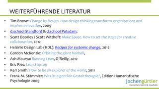 WEITERFÜHRENDE	
  LITERATUR	
  
•    Tim	
  Brown:	
  Change	
  by	
  Design.	
  How	
  design	
  thinking	
  transforms	
  organizations	
  and	
  
     inspires	
  innovation,	
  2009	
  
•    d.school	
  Standford	
  &	
  d.school	
  Potsdam:	
  	
  
•    Scott	
  Doorley	
  /	
  Scott	
  Witthoft:	
  Make	
  Space.	
  How	
  to	
  set	
  the	
  stage	
  for	
  creative	
  
     collaboration,	
  2012	
  
•    Helsinki	
  Design	
  Lab	
  (HDL):	
  Recipes	
  for	
  systemic	
  change,	
  2012	
  
•    Gordon	
  McKenzie:	
  Orbiting	
  the	
  giant	
  hairball,	
  	
  
•    Ash	
  Maurya:	
  Running	
  Lean,	
  O´Reilly,	
  2012	
  
•    Eric	
  Ries:	
  Lean	
  Startup	
  
•    Keri	
  Smith:	
  How	
  to	
  be	
  an	
  explorer	
  of	
  the	
  world,	
  2011	
  
•    Frank-­‐M.	
  Stämmler:	
  Was	
  ist	
  eigentlich	
  Gestalttherapie?,	
  Edition	
  Humanistische	
  
     Psychologie	
  2009	
  	
  
 