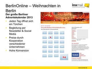 BerlinOnline – Weihnachten in Berlin 
Der große Berliner 
Adventskalender 2013 
 Jeden Tag öffnet sich 
ein Türchen 
 Begleitung per 
Newsletter & Social 
Media 
 Preise durch 
Kooperation 
verschiedener 
Unternehmen 
 Hohe Konversion 
www.inxmail.de 
 