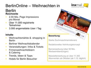BerlinOnline – Weihnachten in Berlin 
Reichweite 
 2,55 Mio. Page Impressions 
pro Monat 
 Über 11.000 registrierte 
Teilnehmer 
 3.000 angemeldete User / Tag 
Inhalte 
 Weihnachtsmärkte & -shopping in 
Berlin 
 Berliner Weihnachtskalender 
 Veranstaltungen: Infos & Tickets 
 Firmenweihnachtsfeiern 
& Catering 
 Trends, Ideen & Tipps 
 Hotels für Berlin Besucher 
www.inxmail.de 
Bewerbung: 
Starke Suchmaschinenrelevanz 
Redaktionelles Verlinkungskonzept 
Bannerwerbung (über 50 Mio. 
Werbeeinblendungen) 
Newsletterwerbung an über 11.300 
Abonnenten ab Oktober (ab 1.12. täglich) 
 
