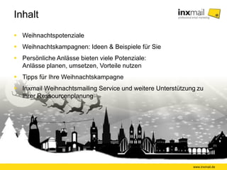 Inhalt 
www.inxmail.de 
 Weihnachtspotenziale 
 Weihnachtskampagnen: Ideen & Beispiele für Sie 
 Persönliche Anlässe bieten viele Potenziale: 
Anlässe planen, umsetzen, Vorteile nutzen 
 Tipps für Ihre Weihnachtskampagne 
 Inxmail Weihnachtsmailing Service und weitere Unterstützung zu 
Ihrer Ressourcenplanung 
 