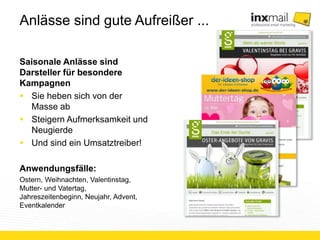 Anlässe sind gute Aufreißer ... 
Saisonale Anlässe sind 
Darsteller für besondere 
Kampagnen 
 Sie heben sich von der 
Masse ab 
 Steigern Aufmerksamkeit und 
Neugierde 
 Und sind ein Umsatztreiber! 
Anwendungsfälle: 
Ostern, Weihnachten, Valentinstag, 
Mutter- und Vatertag, 
Jahreszeitenbeginn, Neujahr, Advent, 
Eventkalender 
 
