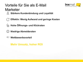 Vorteile für Sie als E-Mail Marketer 
Stärkere Kundenbindung und Loyalität 
Effektiv: Wenig Aufwand und geringe Kosten 
Hohe Öffnungs- und Klickraten 
Niedrige Abmelderaten 
Wettbewerbsvorteil 
Mehr Umsatz, hoher ROI 
 