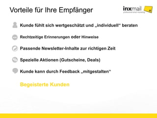 Vorteile für Ihre Empfänger 
Kunde fühlt sich wertgeschätzt und „individuell“ beraten 
Rechtzeitige Erinnerungen oder Hinweise 
Passende Newsletter-Inhalte zur richtigen Zeit 
Spezielle Aktionen (Gutscheine, Deals) 
Kunde kann durch Feedback „mitgestalten“ 
Begeisterte Kunden 
 
