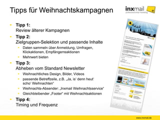 Tipps für Weihnachtskampagnen 
 Tipp 1: 
Review älterer Kampagnen 
 Tipp 2: 
Zielgruppen-Selektion und passende Inhalte 
 Daten sammeln über Anmeldung, Umfragen, 
Klickaktionen, Empfängerreaktionen 
 Mehrwert bieten 
 Tipp 3: 
Abheben vom Standard Newsletter 
 Weihnachtliches Design, Bilder, Videos 
 passende Betreffzeile, z.B. „Ja, is‘ denn heut‘ 
scho‘ Weihnachten“ 
 Weihnachts-Absender: „Inxmail Weihnachtsservice“ 
 Gleichbleibender „Footer“ mit Weihnachtsaktionen 
 Tipp 4: 
Timing und Frequenz 
www.inxmail.de 
 