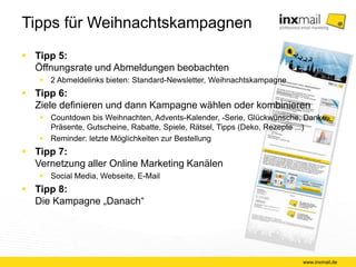 Tipps für Weihnachtskampagnen 
 Tipp 5: 
Öffnungsrate und Abmeldungen beobachten 
 2 Abmeldelinks bieten: Standard-Newsletter, 
Weihnachtskampagne 
 Tipp 6: 
Ziele definieren und dann Kampagne wählen 
oder kombinieren 
 Countdown bis Weihnachten, Advents-Kalender, -Serie, 
Glückwünsche, Danke, Präsente, Gutscheine, Rabatte, 
Spiele, Rätsel, Tipps (Deko, Rezepte ...) 
 Reminder: letzte Möglichkeiten zur Bestellung 
 Tipp 7: 
Vernetzung aller Online Marketing Kanälen 
 Social Media, Webseite, E-Mail 
 Tipp 8: 
Die Kampagne „Danach“ 
www.inxmail.de 
 