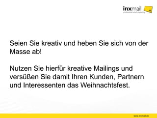 Seien Sie kreativ und heben Sie sich von der 
Masse ab! 
Nutzen Sie hierfür kreative Mailings und 
versüßen Sie damit Ihren Kunden, Partnern 
und Interessenten das Weihnachtsfest. 
www.inxmail.de 
 