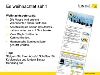 Es weihnachtet sehr! 
Weihnachtspotenziale: 
 Die Masse wird erreicht – 
Weihnachten feiern „fast“ alle. 
 Absatzstärkste Saison des Jahres – 
nahezu jeder braucht Geschenke. 
 Viele Möglichkeiten der 
Kommunikation. 
 Harmonische Stimmung kann 
genutzt werden. 
Tipp: 
Steigern Sie Ihren Absatz! Schaffen Sie 
Kaufanreize und fordern Sie zur 
Handlung auf. 
www.inxmail.de 
 