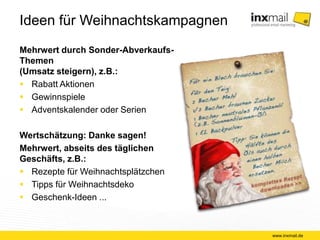 Ideen für Weihnachtskampagnen 
Mehrwert durch Sonder-Abverkaufs- 
Themen 
(Umsatz steigern), z.B.: 
 Rabatt Aktionen 
 Gewinnspiele 
 Adventskalender oder Serien 
Wertschätzung: Danke sagen! 
Mehrwert, abseits des täglichen 
Geschäfts, z.B.: 
 Rezepte für Weihnachtsplätzchen 
 Tipps für Weihnachtsdeko 
 Geschenk-Ideen ... 
www.inxmail.de 
 