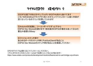 マイコンESP32 環境作り(2)
IoT てらこや
④ESP32直下のBLEのサンプルがいまGITHUBから抜けてます
こういうのはGithubでライブラリ名に＠が入っててインストール後に内容が
空になっているのでリンクを探して入れます
⑤ArduinoIDE起動し、ツール>ボードでずっと下から
ESP32 Dev Moduleを選びます（他社製のESP32の場合はあってるもの）
書込み装置USBasp
⑥ファイル>スケッチ例で
あらゆるボードのスケッチ例にPubSubClientがあること
ESP32 Dev Moduleのスケッチ例があることを確認してください
IoT てらこや 11
CP210ドライバも必要に応じてインストールしてください。
（プリンタやスキャナのインストールなどで自然に入ってることがあります）
https://www.silabs.com/products/development-tools/software/usb-to-uart-bridge-vcp-drivers
 