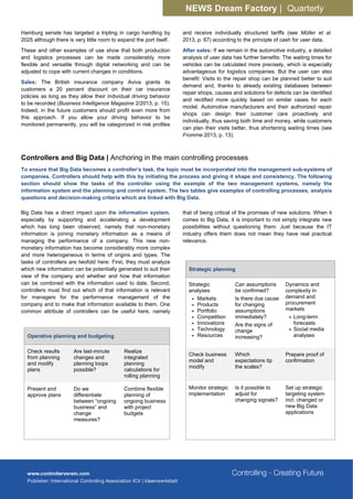 NEWS Dream Factory | Quarterly
Hamburg senate has targeted a tripling in cargo handling by
2025 although there is very little room to expand the port itself.
These and other examples of use show that both production
and logistics processes can be made considerably more
flexible and versatile through digital networking and can be
adjusted to cope with current changes in conditions.
Sales: The British insurance company Aviva grants its
customers a 20 percent discount on their car insurance
policies as long as they allow their individual driving behavior
to be recorded (Business Intelligence Magazine 2/2013, p. 15).
Indeed, in the future customers should profit even more from
this approach. If you allow your driving behavior to be
monitored permanently, you will be categorized in risk profiles
and receive individually structured tariffs (see Müller et al.
2013, p. 67) according to the principle of cash for user data.
After sales: If we remain in the automotive industry, a detailed
analysis of user data has further benefits: The waiting times for
vehicles can be calculated more precisely, which is especially
advantageous for logistics companies. But the user can also
benefit: Visits to the repair shop can be planned better to suit
demand and, thanks to already existing databases between
repair shops, causes and solutions for defects can be identified
and rectified more quickly based on similar cases for each
model. Automotive manufacturers and their authorized repair
shops can design their customer care proactively and
individually, thus saving both time and money, while customers
can plan their visits better, thus shortening waiting times (see
Fromme 2013, p. 13).
Controllers and Big Data | Anchoring in the main controlling processes
To ensure that Big Data becomes a controller’s task, the topic must be incorporated into the management sub-systems of
companies. Controllers should help with this by initiating the process and giving it shape and consistency. The following
section should show the tasks of the controller using the example of the two management systems, namely the
information system and the planning and control system. The two tables give examples of controlling processes, analysis
questions and decision-making criteria which are linked with Big Data.
Big Data has a direct impact upon the information system,
especially by supporting and accelerating a development
which has long been observed, namely that non-monetary
information is joining monetary information as a means of
managing the performance of a company. This new non-
monetary information has become considerably more complex
and more heterogeneous in terms of origins and types. The
tasks of controllers are twofold here: First, they must analyze
which new information can be potentially generated to suit their
view of the company and whether and how that information
can be combined with the information used to date. Second,
controllers must find out which of that information is relevant
for managers for the performance management of the
company and to make that information available to them. One
common attribute of controllers can be useful here, namely
that of being critical of the promises of new solutions. When it
comes to Big Data, it is important to not simply integrate new
possibilities without questioning them: Just because the IT
industry offers them does not mean they have real practical
relevance.
Operative planning and budgeting
Check results
from planning
and modify
plans
Are last-minute
changes and
planning loops
possible?
Realize
integrated
planning
calculations for
rolling planning
Present and
approve plans
Do we
differentiate
between “ongoing
business” and
change
measures?
Combine flexible
planning of
ongoing business
with project
budgets
Strategic planning
Strategic
analyses
• Markets
• Products
• Portfolio
• Competition
• Innovations
• Technology
• Resources
Can assumptions
be confirmed?
Is there due cause
for changing
assumptions
immediately?
Are the signs of
change
increasing?
Dynamics and
complexity in
demand and
procurement
markets
• Long-term
forecasts
• Social media
analyses
Check business
model and
modify
Which
expectations tip
the scales?
Prepare proof of
confirmation
Monitor strategic
implementation
Is it possible to
adjust for
changing signals?
Set up strategic
targeting system
incl. changed or
new Big Data
applications
 