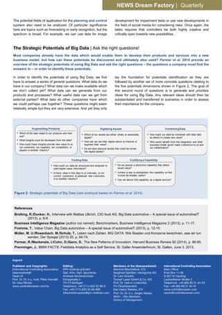 NEWS Dream Factory | Quarterly
The potential fields of application for the planning and control
system also need to be analyzed. Of particular significance
here are topics such as forecasting or early recognition, but the
spectrum is broad. For example, we can use data for image
development for impairment tests or use new developments in
the field of social media for considering risks. Once again, the
tasks requires that controllers be both highly creative and
critically open towards new possibilities.
The Strategic Potentials of Big Data | Ask the right questions!
Most companies already have the data which would enable them to develop their products and services into a new
business model, but how can these potentials be discovered and ultimately also used? Parmar et al. 2014 provide an
overview of the strategic potentials of using Big Data and ask the right questions – the questions a company must find the
answers to – in order to identify these potentials.
In order to identify the potentials of using Big Data, we first
have to answer a series of general questions: What data do we
have in our company? What data can we make available which
we don’t collect yet? What data can we generate from our
products and processes? What useful data can we get from
external parties? What data do other companies have which
we could perhaps use together? These questions might seem
relatively simple but they are very extensive. And yet they only
lay the foundation for potentials identification as they are
followed by another set of more concrete questions relating to
the five potentials dimensions shown in Figure 2. The goal of
this second round of questions is to generate and prioritize
ideas for using Big Data. Any relevant ideas should then be
substantiated and transferred to scenarios in order to assess
their importance for the company.
References
Bretting, R./Dunker, H., Interview with Mattias Ulbrich, CIO Audi AG, Big Data automotive – A special issue of automotiveIT
(2013), p. 6-9.
Business Intelligence Magazine (author not named), Benchmarkers, Business Intelligence Magazine 2 (2013), p. 11-17.
Fromme, T., Value Chain, Big Data automotive – A special issue of automotiveIT (2013), p. 12-15.
Müller, M. U./Rosenbach, M./Schulz, T., Leben nach Zahlen. BIG DATA: Wie Staaten und Konzerne berechnen, was wir tun
werden, Der Spiegel (2013) 20, p. 64-74.
Parmar, R./Mackenzie, I./Cohn, D./Gann, D., The New Patterns of Innovation, Harvard Business Review 92 (2014), p. 86-95.
Prenninger, J., BMW FACTS: Fielddata Analytics as a Self Service, St. Galler Anwenderforum, St. Gallen, June 3, 2013.
Figure 2: Strategic potentials of Big Data (own portrayal based on Parmar et al. 2014).
Which of the data relate to our products and their
use?
What insights could be developed from the data?
How could those insights provide new value to us,
our customers, our suppliers, our competitors, or
players in another industry?
Augmenting Products Digitizing Assets
Which of our assets are either wholly or essentially
digital?
How can we use their digital nature to improve or
augment their value?
Do we have physical assets that could be turned
into digital assets?
How might our data be combined with data held
by others to create new value?
Who would benefit from this integration and what
business model would make it attractive to us and
our collaborators?
CombiningData
Trading Data
How could our data be structured and analyzed to
yield higher-value information?
Is there value in this data to us internally, to our
current customers, to potenzial new customers,
or to another industry?
Codifying a Capability
Do we posses a distinctive capability that others
would value?
Is there a way to standardize this capability so that
it could be broadly useful?
Can we deliver this capability as a digital service?
 