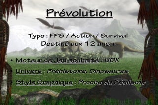 Prévolution
       Type : FPS / Action / Survival
          Destiné aux 12 ans +

●   Moteur de Jeu souhaité : UDK
●   Univers : Préhistoire, Dinosaures
●   Style Graphique : Proche du Réalisme
 