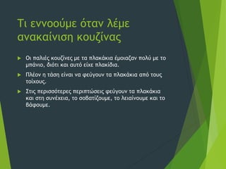 Τι εννοούμε όταν λέμε
ανακαίνιση κουζίνας
 Οι παλιές κουζίνες με τα πλακάκια έμοιαζαν πολύ με το
μπάνιο, διότι και αυτό είχε πλακίδια.
 Πλέον η τάση είναι να φεύγουν τα πλακάκια από τους
τοίχους.
 Στις περισσότερες περιπτώσεις φεύγουν τα πλακάκια
και στη συνέχεια, το σοβατίζουμε, το λειαίνουμε και το
βάφουμε.
 