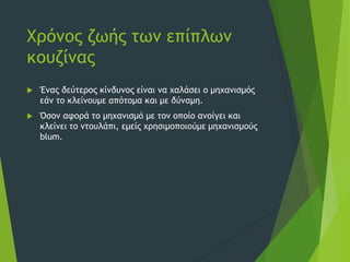 Χρόνος ζωής των επίπλων
κουζίνας
 Ένας δεύτερος κίνδυνος είναι να χαλάσει ο μηχανισμός
εάν το κλείνουμε απότομα και με δύναμη.
 Όσον αφορά το μηχανισμό με τον οποίο ανοίγει και
κλείνει το ντουλάπι, εμείς χρησιμοποιούμε μηχανισμούς
blum.
 