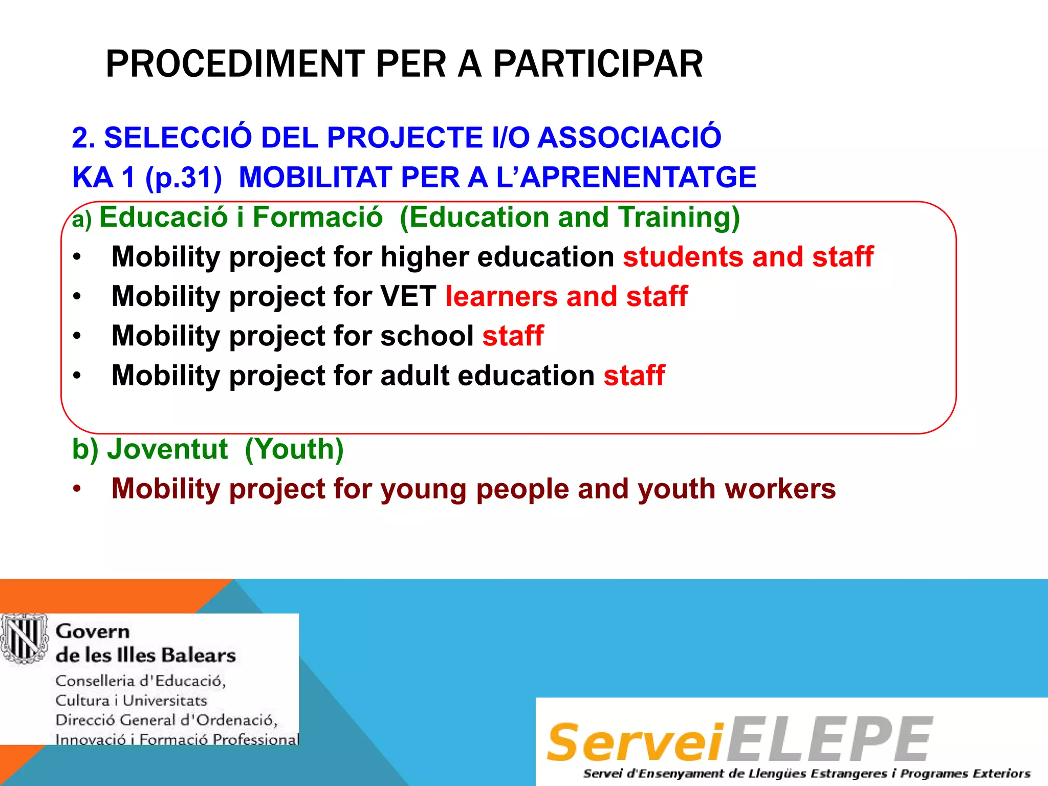 PROCEDIMENT PER A PARTICIPAR
2. SELECCIÓ DEL PROJECTE I/O ASSOCIACIÓ
KA 1 (p.31) MOBILITAT PER A L’APRENENTATGE
a) Educació i Formació (Education and Training)
• Mobility project for higher education students and staff
• Mobility project for VET learners and staff
• Mobility project for school staff
• Mobility project for adult education staff
b) Joventut (Youth)
• Mobility project for young people and youth workers

 