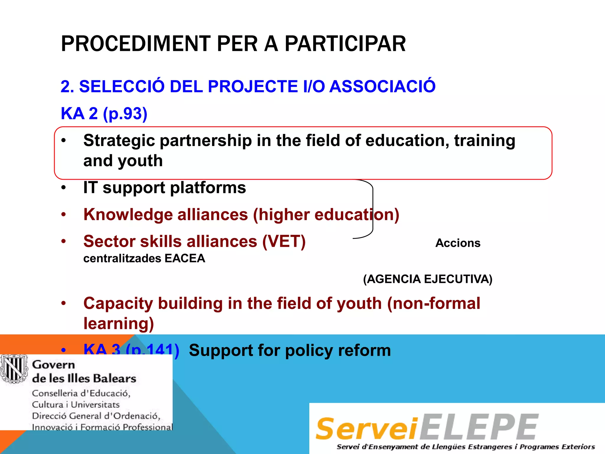 PROCEDIMENT PER A PARTICIPAR
2. SELECCIÓ DEL PROJECTE I/O ASSOCIACIÓ
KA 2 (p.93)
• Strategic partnership in the field of education, training
and youth
• IT support platforms
• Knowledge alliances (higher education)
• Sector skills alliances (VET)

Accions

centralitzades EACEA
(AGENCIA EJECUTIVA)

• Capacity building in the field of youth (non-formal
learning)
• KA 3 (p.141) Support for policy reform

 