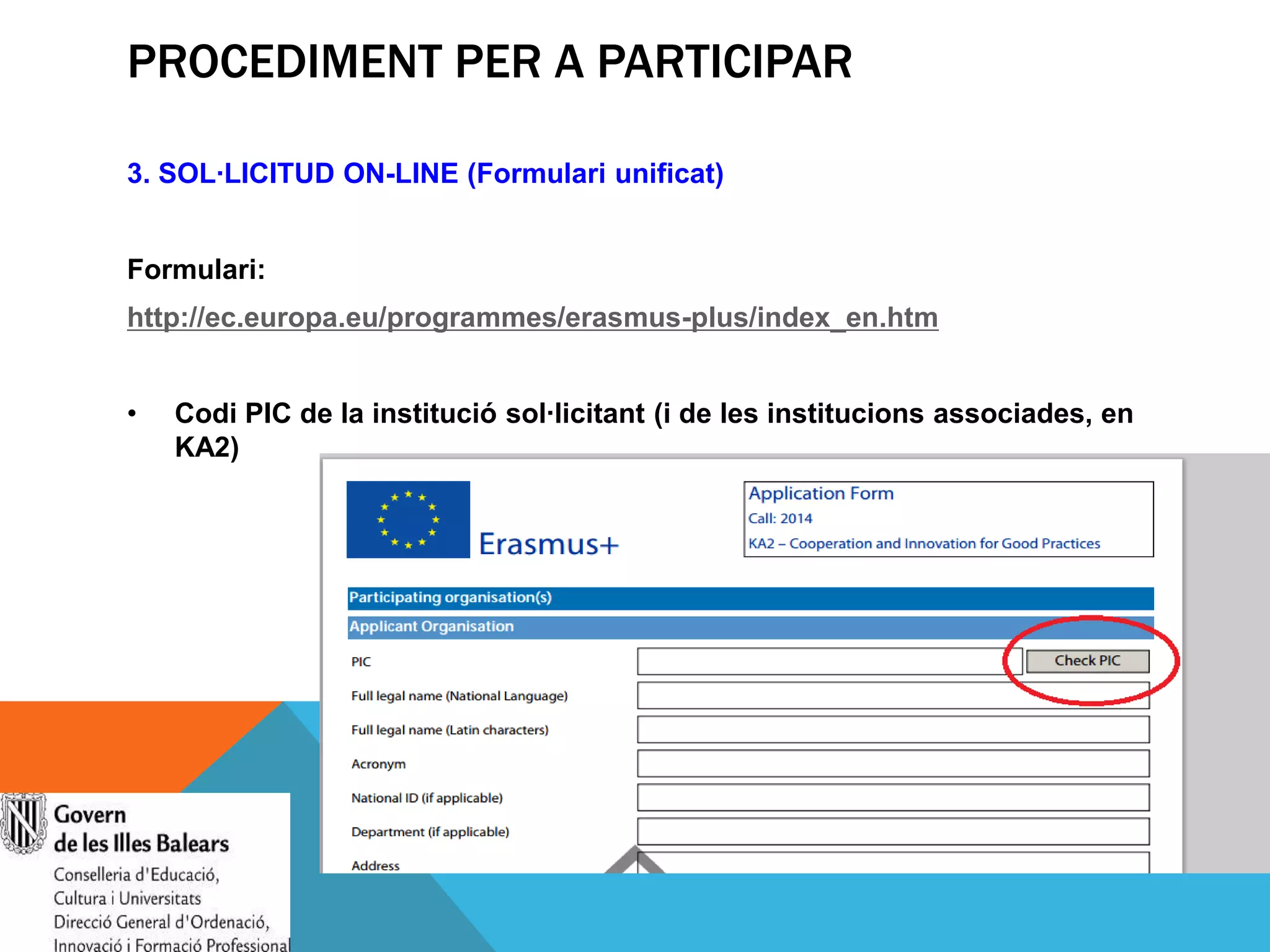 PROCEDIMENT PER A PARTICIPAR
3. SOL·LICITUD ON-LINE (Formulari unificat)
Formulari:
http://ec.europa.eu/programmes/erasmus-plus/index_en.htm

•

Codi PIC de la institució sol·licitant (i de les institucions associades, en
KA2)

 