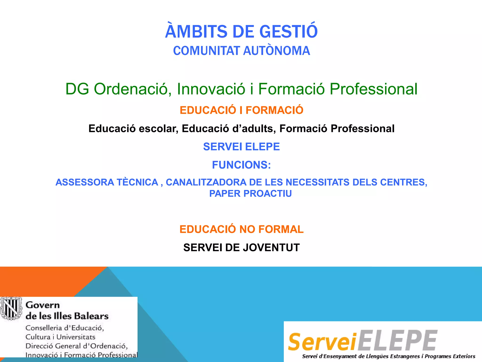 ÀMBITS DE GESTIÓ
COMUNITAT AUTÒNOMA

DG Ordenació, Innovació i Formació Professional
EDUCACIÓ I FORMACIÓ
Educació escolar, Educació d’adults, Formació Professional
SERVEI ELEPE
FUNCIONS:
ASSESSORA TÈCNICA , CANALITZADORA DE LES NECESSITATS DELS CENTRES,
PAPER PROACTIU

EDUCACIÓ NO FORMAL
SERVEI DE JOVENTUT

 