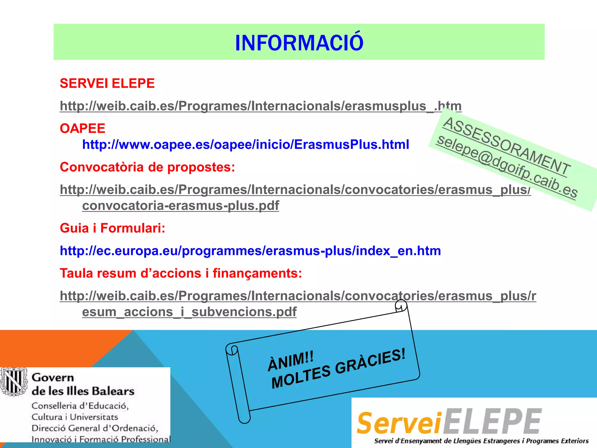 INFORMACIÓ
SERVEI ELEPE
http://weib.caib.es/Programes/Internacionals/erasmusplus_.htm
OAPEE
http://www.oapee.es/oapee/inicio/ErasmusPlus.html
Convocatòria de propostes:
http://weib.caib.es/Programes/Internacionals/convocatories/erasmus_plus/
convocatoria-erasmus-plus.pdf
Guia i Formulari:
http://ec.europa.eu/programmes/erasmus-plus/index_en.htm
Taula resum d’accions i finançaments:
http://weib.caib.es/Programes/Internacionals/convocatories/erasmus_plus/r
esum_accions_i_subvencions.pdf

 