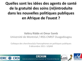 Quelles sont les idées des agents de santé
  de la gratuité des soins (ré)introduite
 dans les nouvelles politiques publiques
          en Afrique de l’ouest ?


              Valéry Ridde et Omar Samb
  Université de Montréal / IRSS-CNRST Ouagadougou

   Colloque des chercheur(e)s francophones en politiques publiques
                      9 décembre 2011- UQAM
 