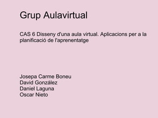 Grup Aulavirtual   CAS 6 Disseny d'una aula virtual. Aplicacions per a la planificació de l'aprenentatge           Josepa Carme Boneu David González Daniel Laguna Oscar Nieto 