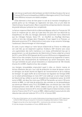 11
I
l est vrai qu’un particulier allemand paie son électricité deux fois plus cher qu’un
Français (0,29 euros le kilowattheure (kWh) en Allemagne contre 0,15 en France).
Cette différence recouvre une réalité complexe :
L’État allemand a choisi de faire peser le coût de la transition énergétique en
grande partie sur les ménages via l’application de taxes, d’où un prix élevé de
l’électricité pour les particuliers. Mais il a exonéré les entreprises électro-intensives
de grande taille pour préserver leur compétitivité.
La facture moyenne d’électricité d’un Allemand dépasse celle d’un Français de 120
euros en moyenne par an, alors qu’il paie deux fois plus cher son électricité au
kilowattheure. En effet, les ménages allemands consomment moins d’électricité
que les ménages français. Seuls 5 % se chauffent au chauffage électrique,
contre un tiers des ménages dans l’Hexagone. Et par rapport à un Français, un
Allemand consomme 27 % d’électricité en moins pour ce qui concerne l’éclairage,
l’audiovisuel, l’électroménager et l’informatique6
.
En outre, le prix indiqué sur notre facture d’électricité en France ne reflète pas
son coût réel, qui est largement supérieur. D’ailleurs, EDF réclame sans cesse
une augmentation des tarifs maintenus à un niveau artificiellement bas par le
gouvernement. Le coût de production de l’électricité en France a déjà fait un bond
de 20 % entre 2010 et 2014 (passant de 49,6 euros à 59,8 euros le mégawattheure).
Selon la Cour des comptes, le prix du nucléaire ne pourra qu’augmenter à l’avenir,
compte-tenu des investissements de maintenance qui seront nécessaires. Ainsi,
rien que l’entretien du parc actuel nécessitera un investissement de 100 milliards
d’euros d’ici à 20307
, d’après la Cour des comptes.
Les énergies renouvelables empruntent quant à elles un chemin inverse en
termes d’évolution des prix. Leur coût de production ne cesse de baisser comme
en témoigne une étude récente de l’Agence de l’environnement et de la maîtrise
de l’énergie8
. Un appel d’offre de la Commission de régulation de l’énergie (CRE)
sur le solaire photovoltaïque en mars 2017 s’est soldé par un prix moyen d’achat
de l’électricité (qui reflète le seuil de rentabilité des installations) autour de 62,50
euros le MWh, soit deux fois moins que l’EPR de Flamanville, qui sera à 120 euros
environ le MWh. Le coût total de production des centrales au sol photovoltaïques
est estimé par l’Ademe entre 74 et 135 €/MWh (avec une division par 6 des coûts
d’investissements entre 2007 et 2014). L’Ademe estime que les coûts devraient
continuer à baisser d’environ 35 % à horizon 2025. Quant à l’éolien terrestre, il reste
situé en France entre 57 et 91 euros le MWh. L’Ademe prévoit la poursuite de cette
réduction des coûts de l’ordre de 10 % à 15 % à l’horizon 2025.
6. Pour plus d’informations, voir le numéro d’alternatives économiques de janvier 2017, élaboré avec
la Heinrich Böll Stiftung, et consacré à “la transition énergétique allemande en 5 idées reçues”
7. Rapport annuel de la Cour des Comptes 2016 : maintenance des centrales nucléaires,
8. Coût des énergies renouvelables en France, ADEME édition 2016
 